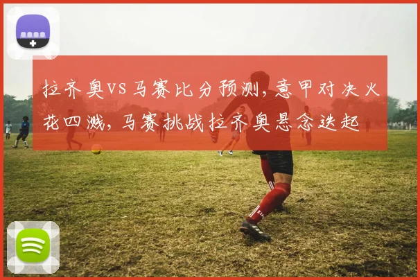 拉齐奥vs马赛比分预测,意甲对决火花四溅,马赛挑战拉齐奥悬念迭起