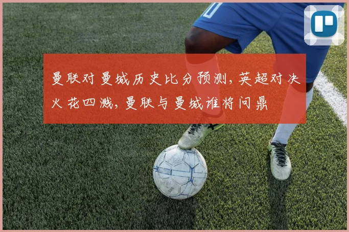 曼联对曼城历史比分预测,英超对决火花四溅,曼联与曼城谁将问鼎