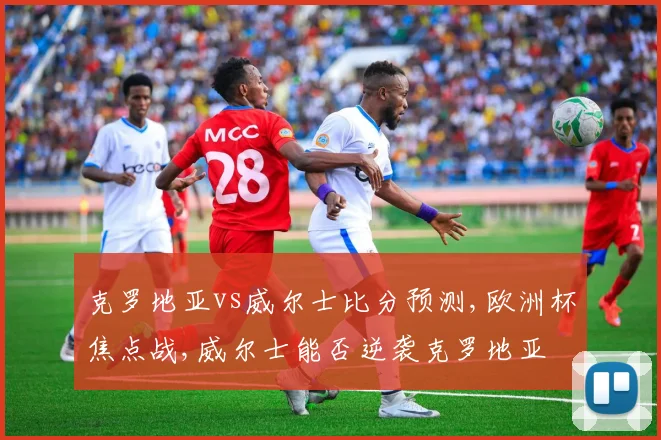 克罗地亚vs威尔士比分预测,欧洲杯焦点战,威尔士能否逆袭克罗地亚