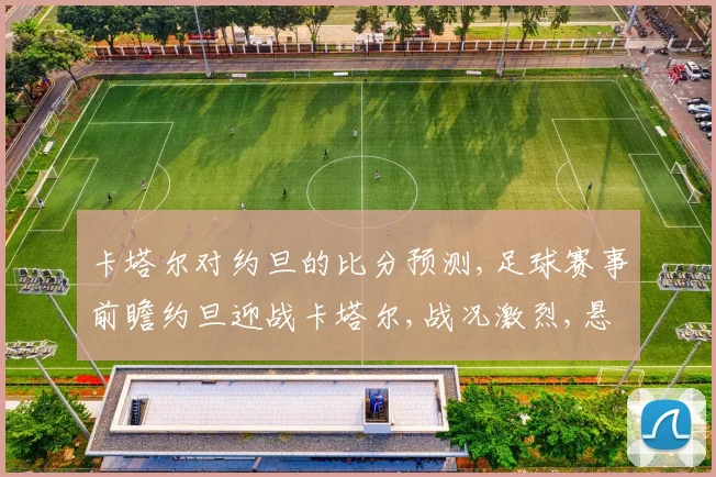 卡塔尔对约旦的比分预测,足球赛事前瞻约旦迎战卡塔尔,战况激烈,悬念重重,敬请关注